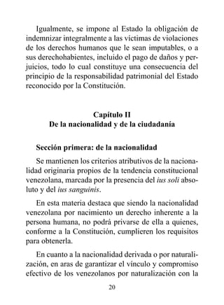 Igualmente, se impone al Estado la obligación de
indemnizar integralmente a las víctimas de violaciones
de los derechos humanos que le sean imputables, o a
sus derechohabientes, incluido el pago de daños y per-
juicios, todo lo cual constituye una consecuencia del
principio de la responsabilidad patrimonial del Estado
reconocido por la Constitución.


                    Capítulo II
       de la nacionalidad y de la ciudadanía

   Sección primera: de la nacionalidad
    Se mantienen los criterios atributivos de la naciona-
lidad originaria propios de la tendencia constitucional
venezolana, marcada por la presencia del ius soli abso-
luto y del ius sanguinis.
   En esta materia destaca que siendo la nacionalidad
venezolana por nacimiento un derecho inherente a la
persona humana, no podrá privarse de ella a quienes,
conforme a la Constitución, cumplieren los requisitos
para obtenerla.
   En cuanto a la nacionalidad derivada o por naturali-
zación, en aras de garantizar el vínculo y compromiso
efectivo de los venezolanos por naturalización con la
                           20
 