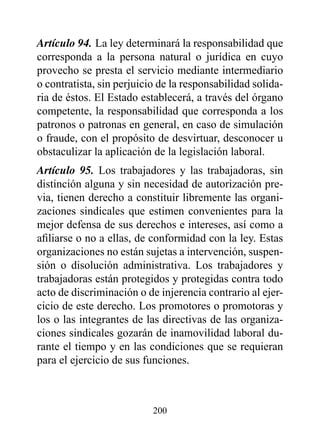 Artículo 94. La ley determinará la responsabilidad que
corresponda a la persona natural o jurídica en cuyo
provecho se presta el servicio mediante intermediario
o contratista, sin perjuicio de la responsabilidad solida-
ria de éstos. El Estado establecerá, a través del órgano
competente, la responsabilidad que corresponda a los
patronos o patronas en general, en caso de simulación
o fraude, con el propósito de desvirtuar, desconocer u
obstaculizar la aplicación de la legislación laboral.
Artículo 95. Los trabajadores y las trabajadoras, sin
distinción alguna y sin necesidad de autorización pre-
via, tienen derecho a constituir libremente las organi-
zaciones sindicales que estimen convenientes para la
mejor defensa de sus derechos e intereses, así como a
afiliarse o no a ellas, de conformidad con la ley. Estas
organizaciones no están sujetas a intervención, suspen-
sión o disolución administrativa. Los trabajadores y
trabajadoras están protegidos y protegidas contra todo
acto de discriminación o de injerencia contrario al ejer-
cicio de este derecho. Los promotores o promotoras y
los o las integrantes de las directivas de las organiza-
ciones sindicales gozarán de inamovilidad laboral du-
rante el tiempo y en las condiciones que se requieran
para el ejercicio de sus funciones.



                           200
 