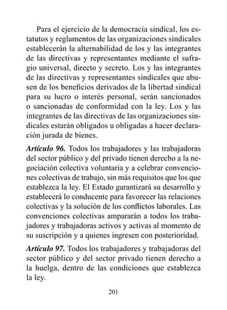 Para el ejercicio de la democracia sindical, los es-
tatutos y reglamentos de las organizaciones sindicales
establecerán la alternabilidad de los y las integrantes
de las directivas y representantes mediante el sufra-
gio universal, directo y secreto. Los y las integrantes
de las directivas y representantes sindicales que abu-
sen de los beneficios derivados de la libertad sindical
para su lucro o interés personal, serán sancionados
o sancionadas de conformidad con la ley. Los y las
integrantes de las directivas de las organizaciones sin-
dicales estarán obligados u obligadas a hacer declara-
ción jurada de bienes.
Artículo 96. Todos los trabajadores y las trabajadoras
del sector público y del privado tienen derecho a la ne-
gociación colectiva voluntaria y a celebrar convencio-
nes colectivas de trabajo, sin más requisitos que los que
establezca la ley. El Estado garantizará su desarrollo y
establecerá lo conducente para favorecer las relaciones
colectivas y la solución de los conflictos laborales. Las
convenciones colectivas ampararán a todos los traba-
jadores y trabajadoras activos y activas al momento de
su suscripción y a quienes ingresen con posterioridad.
Artículo 97. Todos los trabajadores y trabajadoras del
sector público y del sector privado tienen derecho a
la huelga, dentro de las condiciones que establezca
la ley.
                          201
 