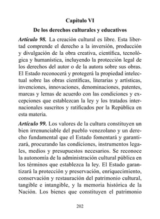 Capítulo vI
      de los derechos culturales y educativos
Artículo 98. La creación cultural es libre. Esta liber-
tad comprende el derecho a la inversión, producción
y divulgación de la obra creativa, científica, tecnoló-
gica y humanística, incluyendo la protección legal de
los derechos del autor o de la autora sobre sus obras.
El Estado reconocerá y protegerá la propiedad intelec-
tual sobre las obras científicas, literarias y artísticas,
invenciones, innovaciones, denominaciones, patentes,
marcas y lemas de acuerdo con las condiciones y ex-
cepciones que establezcan la ley y los tratados inter-
nacionales suscritos y ratificados por la República en
esta materia.
Artículo 99. Los valores de la cultura constituyen un
bien irrenunciable del pueblo venezolano y un dere-
cho fundamental que el Estado fomentará y garanti-
zará, procurando las condiciones, instrumentos lega-
les, medios y presupuestos necesarios. Se reconoce
la autonomía de la administración cultural pública en
los términos que establezca la ley. El Estado garan-
tizará la protección y preservación, enriquecimiento,
conservación y restauración del patrimonio cultural,
tangible e intangible, y la memoria histórica de la
Nación. Los bienes que constituyen el patrimonio

                           202
 