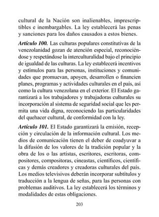 cultural de la Nación son inalienables, imprescrip-
tibles e inembargables. La ley establecerá las penas
y sanciones para los daños causados a estos bienes.
Artículo 100. Las culturas populares constitutivas de la
venezolanidad gozan de atención especial, reconocién-
dose y respetándose la interculturalidad bajo el principio
de igualdad de las culturas. La ley establecerá incentivos
y estímulos para las personas, instituciones y comuni-
dades que promuevan, apoyen, desarrollen o financien
planes, programas y actividades culturales en el país, así
como la cultura venezolana en el exterior. El Estado ga-
rantizará a los trabajadores y trabajadoras culturales su
incorporación al sistema de seguridad social que les per-
mita una vida digna, reconociendo las particularidades
del quehacer cultural, de conformidad con la ley.
Artículo 101. El Estado garantizará la emisión, recep-
ción y circulación de la información cultural. Los me-
dios de comunicación tienen el deber de coadyuvar a
la difusión de los valores de la tradición popular y la
obra de los o las artistas, escritores, escritoras, com-
positores, compositoras, cineastas, científicos, científi-
cas y demás creadores y creadoras culturales del país.
Los medios televisivos deberán incorporar subtítulos y
traducción a la lengua de señas, para las personas con
problemas auditivos. La ley establecerá los términos y
modalidades de estas obligaciones.
                           203
 