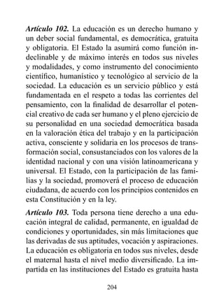 Artículo 102. La educación es un derecho humano y
un deber social fundamental, es democrática, gratuita
y obligatoria. El Estado la asumirá como función in-
declinable y de máximo interés en todos sus niveles
y modalidades, y como instrumento del conocimiento
científico, humanístico y tecnológico al servicio de la
sociedad. La educación es un servicio público y está
fundamentada en el respeto a todas las corrientes del
pensamiento, con la finalidad de desarrollar el poten-
cial creativo de cada ser humano y el pleno ejercicio de
su personalidad en una sociedad democrática basada
en la valoración ética del trabajo y en la participación
activa, consciente y solidaria en los procesos de trans-
formación social, consustanciados con los valores de la
identidad nacional y con una visión latinoamericana y
universal. El Estado, con la participación de las fami-
lias y la sociedad, promoverá el proceso de educación
ciudadana, de acuerdo con los principios contenidos en
esta Constitución y en la ley.
Artículo 103. Toda persona tiene derecho a una edu-
cación integral de calidad, permanente, en igualdad de
condiciones y oportunidades, sin más limitaciones que
las derivadas de sus aptitudes, vocación y aspiraciones.
La educación es obligatoria en todos sus niveles, desde
el maternal hasta el nivel medio diversificado. La im-
partida en las instituciones del Estado es gratuita hasta

                          204
 