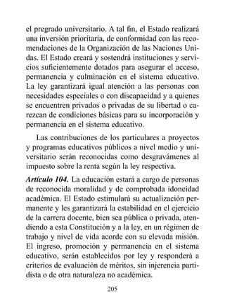 el pregrado universitario. A tal fin, el Estado realizará
una inversión prioritaria, de conformidad con las reco-
mendaciones de la Organización de las Naciones Uni-
das. El Estado creará y sostendrá instituciones y servi-
cios suficientemente dotados para asegurar el acceso,
permanencia y culminación en el sistema educativo.
La ley garantizará igual atención a las personas con
necesidades especiales o con discapacidad y a quienes
se encuentren privados o privadas de su libertad o ca-
rezcan de condiciones básicas para su incorporación y
permanencia en el sistema educativo.
   Las contribuciones de los particulares a proyectos
y programas educativos públicos a nivel medio y uni-
versitario serán reconocidas como desgravámenes al
impuesto sobre la renta según la ley respectiva.
Artículo 104. La educación estará a cargo de personas
de reconocida moralidad y de comprobada idoneidad
académica. El Estado estimulará su actualización per-
manente y les garantizará la estabilidad en el ejercicio
de la carrera docente, bien sea pública o privada, aten-
diendo a esta Constitución y a la ley, en un régimen de
trabajo y nivel de vida acorde con su elevada misión.
El ingreso, promoción y permanencia en el sistema
educativo, serán establecidos por ley y responderá a
criterios de evaluación de méritos, sin injerencia parti-
dista o de otra naturaleza no académica.
                          205
 