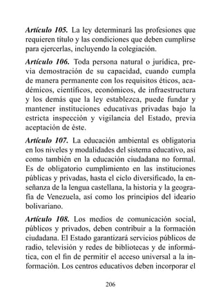 Artículo 105. La ley determinará las profesiones que
requieren título y las condiciones que deben cumplirse
para ejercerlas, incluyendo la colegiación.
Artículo 106. Toda persona natural o jurídica, pre-
via demostración de su capacidad, cuando cumpla
de manera permanente con los requisitos éticos, aca-
démicos, científicos, económicos, de infraestructura
y los demás que la ley establezca, puede fundar y
mantener instituciones educativas privadas bajo la
estricta inspección y vigilancia del Estado, previa
aceptación de éste.
Artículo 107. La educación ambiental es obligatoria
en los niveles y modalidades del sistema educativo, así
como también en la educación ciudadana no formal.
Es de obligatorio cumplimiento en las instituciones
públicas y privadas, hasta el ciclo diversificado, la en-
señanza de la lengua castellana, la historia y la geogra-
fía de Venezuela, así como los principios del ideario
bolivariano.
Artículo 108. Los medios de comunicación social,
públicos y privados, deben contribuir a la formación
ciudadana. El Estado garantizará servicios públicos de
radio, televisión y redes de bibliotecas y de informá-
tica, con el fin de permitir el acceso universal a la in-
formación. Los centros educativos deben incorporar el

                          206
 