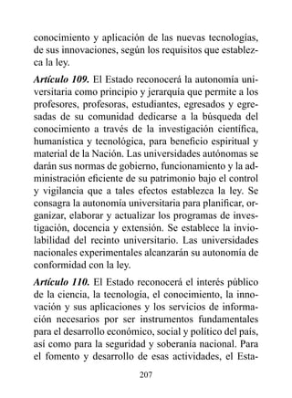 conocimiento y aplicación de las nuevas tecnologías,
de sus innovaciones, según los requisitos que establez-
ca la ley.
Artículo 109. El Estado reconocerá la autonomía uni-
versitaria como principio y jerarquía que permite a los
profesores, profesoras, estudiantes, egresados y egre-
sadas de su comunidad dedicarse a la búsqueda del
conocimiento a través de la investigación científica,
humanística y tecnológica, para beneficio espiritual y
material de la Nación. Las universidades autónomas se
darán sus normas de gobierno, funcionamiento y la ad-
ministración eficiente de su patrimonio bajo el control
y vigilancia que a tales efectos establezca la ley. Se
consagra la autonomía universitaria para planificar, or-
ganizar, elaborar y actualizar los programas de inves-
tigación, docencia y extensión. Se establece la invio-
labilidad del recinto universitario. Las universidades
nacionales experimentales alcanzarán su autonomía de
conformidad con la ley.
Artículo 110. El Estado reconocerá el interés público
de la ciencia, la tecnología, el conocimiento, la inno-
vación y sus aplicaciones y los servicios de informa-
ción necesarios por ser instrumentos fundamentales
para el desarrollo económico, social y político del país,
así como para la seguridad y soberanía nacional. Para
el fomento y desarrollo de esas actividades, el Esta-
                          207
 