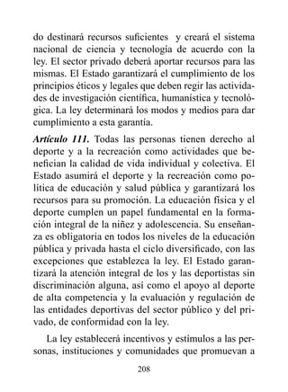 do destinará recursos suficientes y creará el sistema
nacional de ciencia y tecnología de acuerdo con la
ley. El sector privado deberá aportar recursos para las
mismas. El Estado garantizará el cumplimiento de los
principios éticos y legales que deben regir las activida-
des de investigación científica, humanística y tecnoló-
gica. La ley determinará los modos y medios para dar
cumplimiento a esta garantía.
Artículo 111. Todas las personas tienen derecho al
deporte y a la recreación como actividades que be-
nefician la calidad de vida individual y colectiva. El
Estado asumirá el deporte y la recreación como po-
lítica de educación y salud pública y garantizará los
recursos para su promoción. La educación física y el
deporte cumplen un papel fundamental en la forma-
ción integral de la niñez y adolescencia. Su enseñan-
za es obligatoria en todos los niveles de la educación
pública y privada hasta el ciclo diversificado, con las
excepciones que establezca la ley. El Estado garan-
tizará la atención integral de los y las deportistas sin
discriminación alguna, así como el apoyo al deporte
de alta competencia y la evaluación y regulación de
las entidades deportivas del sector público y del pri-
vado, de conformidad con la ley.
   La ley establecerá incentivos y estímulos a las per-
sonas, instituciones y comunidades que promuevan a
                          208
 