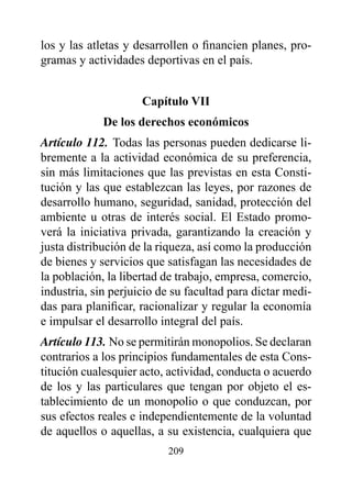 los y las atletas y desarrollen o financien planes, pro-
gramas y actividades deportivas en el país.


                     Capítulo vII
             de los derechos económicos
Artículo 112. Todas las personas pueden dedicarse li-
bremente a la actividad económica de su preferencia,
sin más limitaciones que las previstas en esta Consti-
tución y las que establezcan las leyes, por razones de
desarrollo humano, seguridad, sanidad, protección del
ambiente u otras de interés social. El Estado promo-
verá la iniciativa privada, garantizando la creación y
justa distribución de la riqueza, así como la producción
de bienes y servicios que satisfagan las necesidades de
la población, la libertad de trabajo, empresa, comercio,
industria, sin perjuicio de su facultad para dictar medi-
das para planificar, racionalizar y regular la economía
e impulsar el desarrollo integral del país.
Artículo 113. No se permitirán monopolios. Se declaran
contrarios a los principios fundamentales de esta Cons-
titución cualesquier acto, actividad, conducta o acuerdo
de los y las particulares que tengan por objeto el es-
tablecimiento de un monopolio o que conduzcan, por
sus efectos reales e independientemente de la voluntad
de aquellos o aquellas, a su existencia, cualquiera que
                          209
 