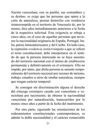 Nación venezolana, con su pueblo, sus costumbres y
su destino, se exige que las personas que opten a la
carta de naturaleza, posean domicilio con residencia
ininterrumpida en el territorio de Venezuela de, por lo
menos, diez años inmediatamente anteriores a la fecha
de la respectiva solicitud. Esta exigencia se rebaja a
cinco años, en el caso de aquellas personas que tuvie-
ren la nacionalidad originaria de España, Portugal, Ita-
lia, países latinoamericanos y del Caribe. En todo caso,
la expresión residencia ininterrumpida a que se refiere
el texto constitucional, debe interpretarse en el senti-
do de que la persona interesada no se haya ausenta-
do del territorio nacional con el ánimo de establecerse
permanente y definitivamente en el extranjero. Ello no
impide, por tanto, que dicha persona se ausente tempo-
ralmente del territorio nacional por razones de turismo,
trabajo, estudios u otros de similar naturaleza, siempre
que tengan carácter temporal.
   Se consagra sin discriminación alguna el derecho
del cónyuge extranjero casado con venezolano o ve-
nezolana por nacimiento, de obtener la nacionalidad
venezolana por naturalización, transcurridos por lo
menos cinco años a partir de la fecha del matrimonio.
   Por otra parte, siguiendo las orientaciones de los
ordenamientos constitucionales contemporáneos, se
admite la doble nacionalidad y el carácter renunciable
                          21
 