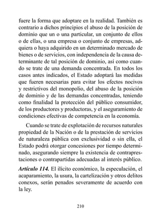 fuere la forma que adoptare en la realidad. También es
contrario a dichos principios el abuso de la posición de
dominio que un o una particular, un conjunto de ellos
o de ellas, o una empresa o conjunto de empresas, ad-
quiera o haya adquirido en un determinado mercado de
bienes o de servicios, con independencia de la causa de-
terminante de tal posición de dominio, así como cuan-
do se trate de una demanda concentrada. En todos los
casos antes indicados, el Estado adoptará las medidas
que fueren necesarias para evitar los efectos nocivos
y restrictivos del monopolio, del abuso de la posición
de dominio y de las demandas concentradas, teniendo
como finalidad la protección del público consumidor,
de los productores y productoras, y el aseguramiento de
condiciones efectivas de competencia en la economía.
   Cuando se trate de explotación de recursos naturales
propiedad de la Nación o de la prestación de servicios
de naturaleza pública con exclusividad o sin ella, el
Estado podrá otorgar concesiones por tiempo determi-
nado, asegurando siempre la existencia de contrapres-
taciones o contrapartidas adecuadas al interés público.
Artículo 114. El ilícito económico, la especulación, el
acaparamiento, la usura, la cartelización y otros delitos
conexos, serán penados severamente de acuerdo con
la ley.

                          210
 