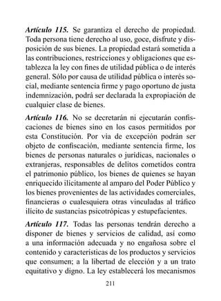 Artículo 115. Se garantiza el derecho de propiedad.
Toda persona tiene derecho al uso, goce, disfrute y dis-
posición de sus bienes. La propiedad estará sometida a
las contribuciones, restricciones y obligaciones que es-
tablezca la ley con fines de utilidad pública o de interés
general. Sólo por causa de utilidad pública o interés so-
cial, mediante sentencia firme y pago oportuno de justa
indemnización, podrá ser declarada la expropiación de
cualquier clase de bienes.
Artículo 116. No se decretarán ni ejecutarán confis-
caciones de bienes sino en los casos permitidos por
esta Constitución. Por vía de excepción podrán ser
objeto de confiscación, mediante sentencia firme, los
bienes de personas naturales o jurídicas, nacionales o
extranjeras, responsables de delitos cometidos contra
el patrimonio público, los bienes de quienes se hayan
enriquecido ilícitamente al amparo del Poder Público y
los bienes provenientes de las actividades comerciales,
financieras o cualesquiera otras vinculadas al tráfico
ilícito de sustancias psicotrópicas y estupefacientes.
Artículo 117. Todas las personas tendrán derecho a
disponer de bienes y servicios de calidad, así como
a una información adecuada y no engañosa sobre el
contenido y características de los productos y servicios
que consumen; a la libertad de elección y a un trato
equitativo y digno. La ley establecerá los mecanismos
                           211
 