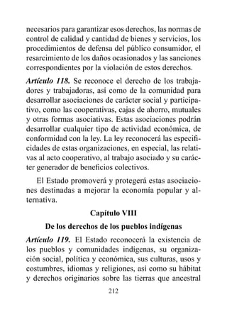 necesarios para garantizar esos derechos, las normas de
control de calidad y cantidad de bienes y servicios, los
procedimientos de defensa del público consumidor, el
resarcimiento de los daños ocasionados y las sanciones
correspondientes por la violación de estos derechos.
Artículo 118. Se reconoce el derecho de los trabaja-
dores y trabajadoras, así como de la comunidad para
desarrollar asociaciones de carácter social y participa-
tivo, como las cooperativas, cajas de ahorro, mutuales
y otras formas asociativas. Estas asociaciones podrán
desarrollar cualquier tipo de actividad económica, de
conformidad con la ley. La ley reconocerá las especifi-
cidades de estas organizaciones, en especial, las relati-
vas al acto cooperativo, al trabajo asociado y su carác-
ter generador de beneficios colectivos.
   El Estado promoverá y protegerá estas asociacio-
nes destinadas a mejorar la economía popular y al-
ternativa.
                    Capítulo vIII
      de los derechos de los pueblos indígenas
Artículo 119. El Estado reconocerá la existencia de
los pueblos y comunidades indígenas, su organiza-
ción social, política y económica, sus culturas, usos y
costumbres, idiomas y religiones, así como su hábitat
y derechos originarios sobre las tierras que ancestral
                          212
 