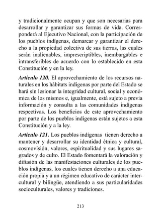 y tradicionalmente ocupan y que son necesarias para
desarrollar y garantizar sus formas de vida. Corres-
ponderá al Ejecutivo Nacional, con la participación de
los pueblos indígenas, demarcar y garantizar el dere-
cho a la propiedad colectiva de sus tierras, las cuales
serán inalienables, imprescriptibles, inembargables e
intransferibles de acuerdo con lo establecido en esta
Constitución y en la ley.
Artículo 120. El aprovechamiento de los recursos na-
turales en los hábitats indígenas por parte del Estado se
hará sin lesionar la integridad cultural, social y econó-
mica de los mismos e, igualmente, está sujeto a previa
información y consulta a las comunidades indígenas
respectivas. Los beneficios de este aprovechamiento
por parte de los pueblos indígenas están sujetos a esta
Constitución y a la ley.
Artículo 121. Los pueblos indígenas tienen derecho a
mantener y desarrollar su identidad étnica y cultural,
cosmovisión, valores, espiritualidad y sus lugares sa-
grados y de culto. El Estado fomentará la valoración y
difusión de las manifestaciones culturales de los pue-
blos indígenas, los cuales tienen derecho a una educa-
ción propia y a un régimen educativo de carácter inter-
cultural y bilingüe, atendiendo a sus particularidades
socioculturales, valores y tradiciones.

                          213
 