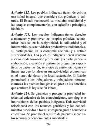 Artículo 122. Los pueblos indígenas tienen derecho a
una salud integral que considere sus prácticas y cul-
turas. El Estado reconocerá su medicina tradicional y
las terapias complementarias, con sujeción a principios
bioéticos.
Artículo 123. Los pueblos indígenas tienen derecho
a mantener y promover sus propias prácticas econó-
micas basadas en la reciprocidad, la solidaridad y el
intercambio; sus actividades productivas tradicionales,
su participación en la economía nacional y a definir
sus prioridades. Los pueblos indígenas tienen derecho
a servicios de formación profesional y a participar en la
elaboración, ejecución y gestión de programas especí-
ficos de capacitación, servicios de asistencia técnica y
financiera que fortalezcan sus actividades económicas
en el marco del desarrollo local sustentable. El Estado
garantizará a los trabajadores y trabajadoras pertene-
cientes a los pueblos indígenas el goce de los derechos
que confiere la legislación laboral.
Artículo 124. Se garantiza y protege la propiedad in-
telectual colectiva de los conocimientos, tecnologías e
innovaciones de los pueblos indígenas. Toda actividad
relacionada con los recursos genéticos y los conoci-
mientos asociados a los mismos perseguirán beneficios
colectivos. Se prohíbe el registro de patentes sobre es-
tos recursos y conocimientos ancestrales.
                          214
 