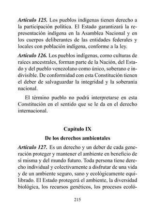Artículo 125. Los pueblos indígenas tienen derecho a
la participación política. El Estado garantizará la re-
presentación indígena en la Asamblea Nacional y en
los cuerpos deliberantes de las entidades federales y
locales con población indígena, conforme a la ley.
Artículo 126. Los pueblos indígenas, como culturas de
raíces ancestrales, forman parte de la Nación, del Esta-
do y del pueblo venezolano como único, soberano e in-
divisible. De conformidad con esta Constitución tienen
el deber de salvaguardar la integridad y la soberanía
nacional.
    El término pueblo no podrá interpretarse en esta
Constitución en el sentido que se le da en el derecho
internacional.


                     Capítulo Ix
            de los derechos ambientales
Artículo 127. Es un derecho y un deber de cada gene-
ración proteger y mantener el ambiente en beneficio de
sí misma y del mundo futuro. Toda persona tiene dere-
cho individual y colectivamente a disfrutar de una vida
y de un ambiente seguro, sano y ecológicamente equi-
librado. El Estado protegerá el ambiente, la diversidad
biológica, los recursos genéticos, los procesos ecoló-

                          215
 