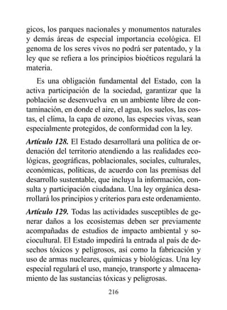 gicos, los parques nacionales y monumentos naturales
y demás áreas de especial importancia ecológica. El
genoma de los seres vivos no podrá ser patentado, y la
ley que se refiera a los principios bioéticos regulará la
materia.
    Es una obligación fundamental del Estado, con la
activa participación de la sociedad, garantizar que la
población se desenvuelva en un ambiente libre de con-
taminación, en donde el aire, el agua, los suelos, las cos-
tas, el clima, la capa de ozono, las especies vivas, sean
especialmente protegidos, de conformidad con la ley.
Artículo 128. El Estado desarrollará una política de or-
denación del territorio atendiendo a las realidades eco-
lógicas, geográficas, poblacionales, sociales, culturales,
económicas, políticas, de acuerdo con las premisas del
desarrollo sustentable, que incluya la información, con-
sulta y participación ciudadana. Una ley orgánica desa-
rrollará los principios y criterios para este ordenamiento.
Artículo 129. Todas las actividades susceptibles de ge-
nerar daños a los ecosistemas deben ser previamente
acompañadas de estudios de impacto ambiental y so-
ciocultural. El Estado impedirá la entrada al país de de-
sechos tóxicos y peligrosos, así como la fabricación y
uso de armas nucleares, químicas y biológicas. Una ley
especial regulará el uso, manejo, transporte y almacena-
miento de las sustancias tóxicas y peligrosas.
                           216
 