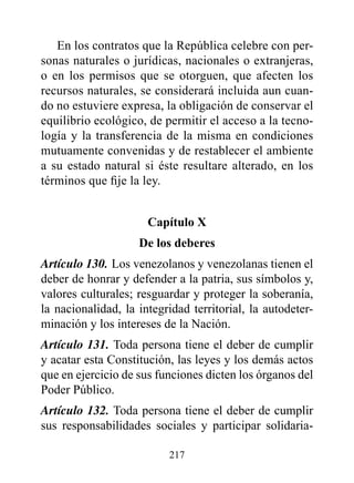 En los contratos que la República celebre con per-
sonas naturales o jurídicas, nacionales o extranjeras,
o en los permisos que se otorguen, que afecten los
recursos naturales, se considerará incluida aun cuan-
do no estuviere expresa, la obligación de conservar el
equilibrio ecológico, de permitir el acceso a la tecno-
logía y la transferencia de la misma en condiciones
mutuamente convenidas y de restablecer el ambiente
a su estado natural si éste resultare alterado, en los
términos que fije la ley.


                      Capítulo x
                    de los deberes
Artículo 130. Los venezolanos y venezolanas tienen el
deber de honrar y defender a la patria, sus símbolos y,
valores culturales; resguardar y proteger la soberanía,
la nacionalidad, la integridad territorial, la autodeter-
minación y los intereses de la Nación.
Artículo 131. Toda persona tiene el deber de cumplir
y acatar esta Constitución, las leyes y los demás actos
que en ejercicio de sus funciones dicten los órganos del
Poder Público.
Artículo 132. Toda persona tiene el deber de cumplir
sus responsabilidades sociales y participar solidaria-

                          217
 