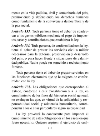 mente en la vida política, civil y comunitaria del país,
promoviendo y defendiendo los derechos humanos
como fundamento de la convivencia democrática y de
la paz social.
Artículo 133. Toda persona tiene el deber de coadyu-
var a los gastos públicos mediante el pago de impues-
tos, tasas y contribuciones que establezca la ley.
Artículo 134. Toda persona, de conformidad con la ley,
tiene el deber de prestar los servicios civil o militar
necesarios para la defensa, preservación y desarrollo
del país, o para hacer frente a situaciones de calami-
dad pública. Nadie puede ser sometido a reclutamiento
forzoso.
    Toda persona tiene el deber de prestar servicios en
las funciones electorales que se le asignen de confor-
midad con la ley.
Artículo 135. Las obligaciones que correspondan al
Estado, conforme a esta Constitución y a la ley, en
cumplimiento de los fines del bienestar social general,
no excluyen las que, en virtud de la solidaridad y res-
ponsabilidad social y asistencia humanitaria, corres-
pondan a los o a las particulares según su capacidad.
   La ley proveerá lo conducente para imponer el
cumplimiento de estas obligaciones en los casos en que
fuere necesario. Quienes aspiren al ejercicio de cual-
                          218
 
