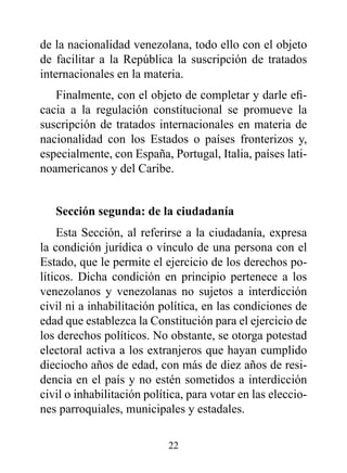 de la nacionalidad venezolana, todo ello con el objeto
de facilitar a la República la suscripción de tratados
internacionales en la materia.
   Finalmente, con el objeto de completar y darle efi-
cacia a la regulación constitucional se promueve la
suscripción de tratados internacionales en materia de
nacionalidad con los Estados o países fronterizos y,
especialmente, con España, Portugal, Italia, países lati-
noamericanos y del Caribe.


   Sección segunda: de la ciudadanía
    Esta Sección, al referirse a la ciudadanía, expresa
la condición jurídica o vínculo de una persona con el
Estado, que le permite el ejercicio de los derechos po-
líticos. Dicha condición en principio pertenece a los
venezolanos y venezolanas no sujetos a interdicción
civil ni a inhabilitación política, en las condiciones de
edad que establezca la Constitución para el ejercicio de
los derechos políticos. No obstante, se otorga potestad
electoral activa a los extranjeros que hayan cumplido
dieciocho años de edad, con más de diez años de resi-
dencia en el país y no estén sometidos a interdicción
civil o inhabilitación política, para votar en las eleccio-
nes parroquiales, municipales y estadales.

                            22
 