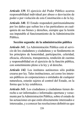 Artículo 139. El ejercicio del Poder Público acarrea
responsabilidad individual por abuso o desviación de
poder o por violación de esta Constitución o de la ley.
Artículo 140. El Estado responderá patrimonialmente
por los daños que sufran los o las particulares en cual-
quiera de sus bienes y derechos, siempre que la lesión
sea imputable al funcionamiento de la Administración
Pública.
   Sección segunda: de la administración pública
Artículo 141. La Administración Pública está al servi-
cio de los ciudadanos y ciudadanas y se fundamenta en
los principios de honestidad, participación, celeridad,
eficacia, eficiencia, transparencia, rendición de cuentas
y responsabilidad en el ejercicio de la función pública,
con sometimiento pleno a la ley y al derecho.
Artículo 142. Los institutos autónomos sólo podrán
crearse por ley. Tales instituciones, así como los intere-
ses públicos en corporaciones o entidades de cualquier
naturaleza, estarán sujetos al control del Estado, en la
forma que la ley establezca.
Artículo 143. Los ciudadanos y ciudadanas tienen de-
recho a ser informados e informadas oportuna y veraz-
mente por la Administración Pública, sobre el estado de
las actuaciones en que estén directamente interesados e
interesadas, y a conocer las resoluciones definitivas que
                           220
 