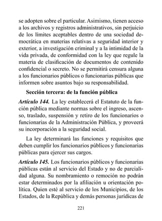 se adopten sobre el particular. Asimismo, tienen acceso
a los archivos y registros administrativos, sin perjuicio
de los límites aceptables dentro de una sociedad de-
mocrática en materias relativas a seguridad interior y
exterior, a investigación criminal y a la intimidad de la
vida privada, de conformidad con la ley que regule la
materia de clasificación de documentos de contenido
confidencial o secreto. No se permitirá censura alguna
a los funcionarios públicos o funcionarias públicas que
informen sobre asuntos bajo su responsabilidad.
   Sección tercera: de la función pública
Artículo 144. La ley establecerá el Estatuto de la fun-
ción pública mediante normas sobre el ingreso, ascen-
so, traslado, suspensión y retiro de los funcionarios o
funcionarias de la Administración Pública, y proveerá
su incorporación a la seguridad social.
   La ley determinará las funciones y requisitos que
deben cumplir los funcionarios públicos y funcionarias
públicas para ejercer sus cargos.
Artículo 145. Los funcionarios públicos y funcionarias
públicas están al servicio del Estado y no de parciali-
dad alguna. Su nombramiento o remoción no podrán
estar determinados por la afiliación u orientación po-
lítica. Quien esté al servicio de los Municipios, de los
Estados, de la República y demás personas jurídicas de

                          221
 