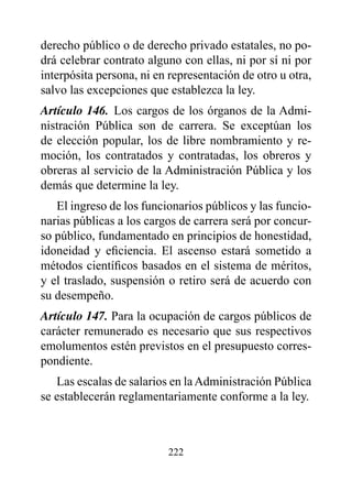 derecho público o de derecho privado estatales, no po-
drá celebrar contrato alguno con ellas, ni por sí ni por
interpósita persona, ni en representación de otro u otra,
salvo las excepciones que establezca la ley.
Artículo 146. Los cargos de los órganos de la Admi-
nistración Pública son de carrera. Se exceptúan los
de elección popular, los de libre nombramiento y re-
moción, los contratados y contratadas, los obreros y
obreras al servicio de la Administración Pública y los
demás que determine la ley.
   El ingreso de los funcionarios públicos y las funcio-
narias públicas a los cargos de carrera será por concur-
so público, fundamentado en principios de honestidad,
idoneidad y eficiencia. El ascenso estará sometido a
métodos científicos basados en el sistema de méritos,
y el traslado, suspensión o retiro será de acuerdo con
su desempeño.
Artículo 147. Para la ocupación de cargos públicos de
carácter remunerado es necesario que sus respectivos
emolumentos estén previstos en el presupuesto corres-
pondiente.
   Las escalas de salarios en la Administración Pública
se establecerán reglamentariamente conforme a la ley.



                          222
 
