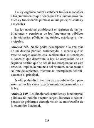 La ley orgánica podrá establecer límites razonables
a los emolumentos que devenguen los funcionarios pú-
blicos y funcionarias públicas municipales, estadales y
nacionales.
   La ley nacional establecerá el régimen de las ju-
bilaciones y pensiones de los funcionarios públicos
y funcionarias públicas nacionales, estadales y mu-
nicipales.
Artículo 148. Nadie podrá desempeñar a la vez más
de un destino público remunerado, a menos que se
trate de cargos académicos, accidentales, asistenciales
o docentes que determine la ley. La aceptación de un
segundo destino que no sea de los exceptuados en este
artículo, implica la renuncia del primero, salvo cuando
se trate de suplentes, mientras no reemplacen definiti-
vamente al principal.
    Nadie podrá disfrutar más de una jubilación o pen-
sión, salvo los casos expresamente determinados en
la ley.
Artículo 149. Los funcionarios públicos y funcionarias
públicas no podrán aceptar cargos, honores o recom-
pensas de gobiernos extranjeros sin la autorización de
la Asamblea Nacional.



                         223
 