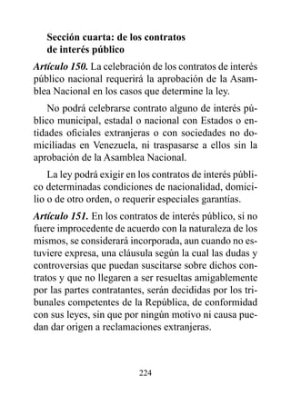 Sección cuarta: de los contratos
   de interés público
Artículo 150. La celebración de los contratos de interés
público nacional requerirá la aprobación de la Asam-
blea Nacional en los casos que determine la ley.
    No podrá celebrarse contrato alguno de interés pú-
blico municipal, estadal o nacional con Estados o en-
tidades oficiales extranjeras o con sociedades no do-
miciliadas en Venezuela, ni traspasarse a ellos sin la
aprobación de la Asamblea Nacional.
    La ley podrá exigir en los contratos de interés públi-
co determinadas condiciones de nacionalidad, domici-
lio o de otro orden, o requerir especiales garantías.
Artículo 151. En los contratos de interés público, si no
fuere improcedente de acuerdo con la naturaleza de los
mismos, se considerará incorporada, aun cuando no es-
tuviere expresa, una cláusula según la cual las dudas y
controversias que puedan suscitarse sobre dichos con-
tratos y que no llegaren a ser resueltas amigablemente
por las partes contratantes, serán decididas por los tri-
bunales competentes de la República, de conformidad
con sus leyes, sin que por ningún motivo ni causa pue-
dan dar origen a reclamaciones extranjeras.



                           224
 