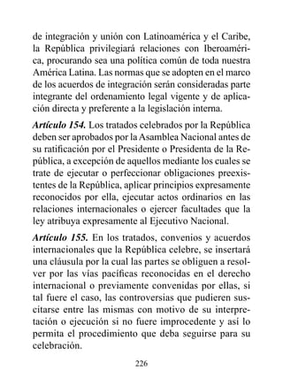 de integración y unión con Latinoamérica y el Caribe,
la República privilegiará relaciones con Iberoaméri-
ca, procurando sea una política común de toda nuestra
América Latina. Las normas que se adopten en el marco
de los acuerdos de integración serán consideradas parte
integrante del ordenamiento legal vigente y de aplica-
ción directa y preferente a la legislación interna.
Artículo 154. Los tratados celebrados por la República
deben ser aprobados por la Asamblea Nacional antes de
su ratificación por el Presidente o Presidenta de la Re-
pública, a excepción de aquellos mediante los cuales se
trate de ejecutar o perfeccionar obligaciones preexis-
tentes de la República, aplicar principios expresamente
reconocidos por ella, ejecutar actos ordinarios en las
relaciones internacionales o ejercer facultades que la
ley atribuya expresamente al Ejecutivo Nacional.
Artículo 155. En los tratados, convenios y acuerdos
internacionales que la República celebre, se insertará
una cláusula por la cual las partes se obliguen a resol-
ver por las vías pacíficas reconocidas en el derecho
internacional o previamente convenidas por ellas, si
tal fuere el caso, las controversias que pudieren sus-
citarse entre las mismas con motivo de su interpre-
tación o ejecución si no fuere improcedente y así lo
permita el procedimiento que deba seguirse para su
celebración.
                          226
 