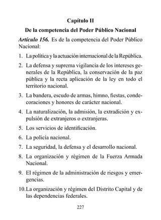 Capítulo II
   de la competencia del poder público Nacional
Artículo 156. Es de la competencia del Poder Público
Nacional:
1. La política y la actuación internacional de la República.
2. La defensa y suprema vigilancia de los intereses ge-
   nerales de la República, la conservación de la paz
   pública y la recta aplicación de la ley en todo el
   territorio nacional.
3. La bandera, escudo de armas, himno, fiestas, conde-
   coraciones y honores de carácter nacional.
4. La naturalización, la admisión, la extradición y ex-
   pulsión de extranjeros o extranjeras.
5. Los servicios de identificación.
6. La policía nacional.
7. La seguridad, la defensa y el desarrollo nacional.
8. La organización y régimen de la Fuerza Armada
   Nacional.
9. El régimen de la administración de riesgos y emer-
   gencias.
10. La organización y régimen del Distrito Capital y de
    las dependencias federales.
                            227
 