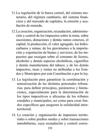 11. La regulación de la banca central, del sistema mo-
    netario, del régimen cambiario, del sistema finan-
    ciero y del mercado de capitales; la emisión y acu-
    ñación de moneda.
12. La creación, organización, recaudación, administra-
    ción y control de los impuestos sobre la renta, sobre
    sucesiones, donaciones y demás ramos conexos, el
    capital, la producción, el valor agregado, los hidro-
    carburos y minas; de los gravámenes a la importa-
    ción y exportación de bienes y servicios; de los im-
    puestos que recaigan sobre el consumo de licores,
    alcoholes y demás especies alcohólicas, cigarrillos
    y demás manufacturas del tabaco; y de los demás
    impuestos, tasas y rentas no atribuidas a los Esta-
    dos y Municipios por esta Constitución o por la ley.
13. La legislación para garantizar la coordinación y
    armonización de las distintas potestades tributa-
    rias; para definir principios, parámetros y limita-
    ciones, especialmente para la determinación de
    los tipos impositivos o alícuotas de los tributos
    estadales y municipales; así como para crear fon-
    dos específicos que aseguren la solidaridad inter-
    territorial.
14. La creación y organización de impuestos territo-
    riales o sobre predios rurales y sobre transacciones
    inmobiliarias, cuya recaudación y control corres-
                          228
 