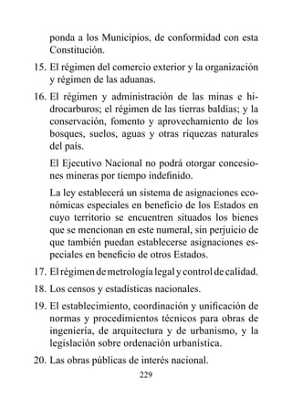 ponda a los Municipios, de conformidad con esta
   Constitución.
15. El régimen del comercio exterior y la organización
    y régimen de las aduanas.
16. El régimen y administración de las minas e hi-
    drocarburos; el régimen de las tierras baldías; y la
    conservación, fomento y aprovechamiento de los
    bosques, suelos, aguas y otras riquezas naturales
    del país.
   El Ejecutivo Nacional no podrá otorgar concesio-
   nes mineras por tiempo indefinido.
   La ley establecerá un sistema de asignaciones eco-
   nómicas especiales en beneficio de los Estados en
   cuyo territorio se encuentren situados los bienes
   que se mencionan en este numeral, sin perjuicio de
   que también puedan establecerse asignaciones es-
   peciales en beneficio de otros Estados.
17. El régimen de metrología legal y control de calidad.
18. Los censos y estadísticas nacionales.
19. El establecimiento, coordinación y unificación de
    normas y procedimientos técnicos para obras de
    ingeniería, de arquitectura y de urbanismo, y la
    legislación sobre ordenación urbanística.
20. Las obras públicas de interés nacional.
                          229
 