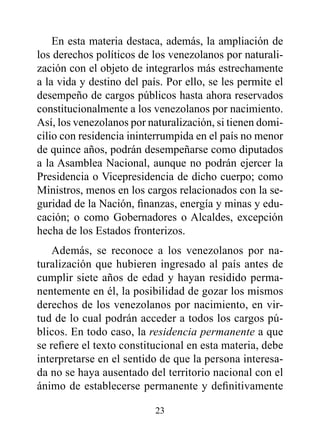 En esta materia destaca, además, la ampliación de
los derechos políticos de los venezolanos por naturali-
zación con el objeto de integrarlos más estrechamente
a la vida y destino del país. Por ello, se les permite el
desempeño de cargos públicos hasta ahora reservados
constitucionalmente a los venezolanos por nacimiento.
Así, los venezolanos por naturalización, si tienen domi-
cilio con residencia ininterrumpida en el país no menor
de quince años, podrán desempeñarse como diputados
a la Asamblea Nacional, aunque no podrán ejercer la
Presidencia o Vicepresidencia de dicho cuerpo; como
Ministros, menos en los cargos relacionados con la se-
guridad de la Nación, finanzas, energía y minas y edu-
cación; o como Gobernadores o Alcaldes, excepción
hecha de los Estados fronterizos.
    Además, se reconoce a los venezolanos por na-
turalización que hubieren ingresado al país antes de
cumplir siete años de edad y hayan residido perma-
nentemente en él, la posibilidad de gozar los mismos
derechos de los venezolanos por nacimiento, en vir-
tud de lo cual podrán acceder a todos los cargos pú-
blicos. En todo caso, la residencia permanente a que
se refiere el texto constitucional en esta materia, debe
interpretarse en el sentido de que la persona interesa-
da no se haya ausentado del territorio nacional con el
ánimo de establecerse permanente y definitivamente

                           23
 