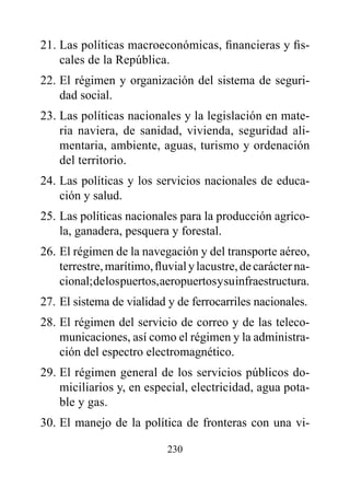 21. Las políticas macroeconómicas, financieras y fis-
    cales de la República.
22. El régimen y organización del sistema de seguri-
    dad social.
23. Las políticas nacionales y la legislación en mate-
    ria naviera, de sanidad, vivienda, seguridad ali-
    mentaria, ambiente, aguas, turismo y ordenación
    del territorio.
24. Las políticas y los servicios nacionales de educa-
    ción y salud.
25. Las políticas nacionales para la producción agríco-
    la, ganadera, pesquera y forestal.
26. El régimen de la navegación y del transporte aéreo,
    terrestre, marítimo, fluvial y lacustre, de carácter na-
    cional; de los puertos, aeropuertos y su infraestructura.
27. El sistema de vialidad y de ferrocarriles nacionales.
28. El régimen del servicio de correo y de las teleco-
    municaciones, así como el régimen y la administra-
    ción del espectro electromagnético.
29. El régimen general de los servicios públicos do-
    miciliarios y, en especial, electricidad, agua pota-
    ble y gas.
30. El manejo de la política de fronteras con una vi-

                            230
 