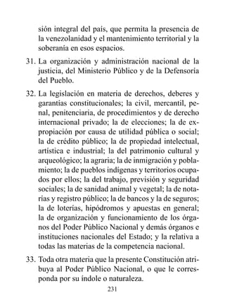 sión integral del país, que permita la presencia de
    la venezolanidad y el mantenimiento territorial y la
    soberanía en esos espacios.
31. La organización y administración nacional de la
    justicia, del Ministerio Público y de la Defensoría
    del Pueblo.
32. La legislación en materia de derechos, deberes y
    garantías constitucionales; la civil, mercantil, pe-
    nal, penitenciaria, de procedimientos y de derecho
    internacional privado; la de elecciones; la de ex-
    propiación por causa de utilidad pública o social;
    la de crédito público; la de propiedad intelectual,
    artística e industrial; la del patrimonio cultural y
    arqueológico; la agraria; la de inmigración y pobla-
    miento; la de pueblos indígenas y territorios ocupa-
    dos por ellos; la del trabajo, previsión y seguridad
    sociales; la de sanidad animal y vegetal; la de nota-
    rías y registro público; la de bancos y la de seguros;
    la de loterías, hipódromos y apuestas en general;
    la de organización y funcionamiento de los órga-
    nos del Poder Público Nacional y demás órganos e
    instituciones nacionales del Estado; y la relativa a
    todas las materias de la competencia nacional.
33. Toda otra materia que la presente Constitución atri-
    buya al Poder Público Nacional, o que le corres-
    ponda por su índole o naturaleza.
                           231
 