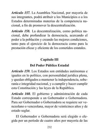 Artículo 157. La Asamblea Nacional, por mayoría de
sus integrantes, podrá atribuir a los Municipios o a los
Estados determinadas materias de la competencia na-
cional, a fin de promover la descentralización.
Artículo 158. La descentralización, como política na-
cional, debe profundizar la democracia, acercando el
poder a la población y creando las mejores condiciones,
tanto para el ejercicio de la democracia como para la
prestación eficaz y eficiente de los cometidos estatales.


                     Capítulo III
             del poder público Estadal
Artículo 159. Los Estados son entidades autónomas e
iguales en lo político, con personalidad jurídica plena,
y quedan obligados a mantener la independencia, sobe-
ranía e integridad nacional, y a cumplir y hacer cumplir
esta Constitución y las leyes de la República.
Artículo 160. El gobierno y administración de cada
Estado corresponde a un Gobernador o Gobernadora.
Para ser Gobernador o Gobernadora se requiere ser ve-
nezolano o venezolana, mayor de veinticinco años y de
estado seglar.
   El Gobernador o Gobernadora será elegido o ele-
gida por un período de cuatro años por mayoría de las
                          232
 