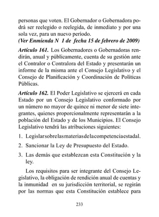 personas que voten. El Gobernador o Gobernadora po-
drá ser reelegido o reelegida, de inmediato y por una
sola vez, para un nuevo período.
(Ver Enmienda N° 1 de fecha 15 de febrero de 2009)
Artículo 161. Los Gobernadores o Gobernadoras ren-
dirán, anual y públicamente, cuenta de su gestión ante
el Contralor o Contralora del Estado y presentarán un
informe de la misma ante el Consejo Legislativo y el
Consejo de Planificación y Coordinación de Políticas
Públicas.
Artículo 162. El Poder Legislativo se ejercerá en cada
Estado por un Consejo Legislativo conformado por
un número no mayor de quince ni menor de siete inte-
grantes, quienes proporcionalmente representarán a la
población del Estado y de los Municipios. El Consejo
Legislativo tendrá las atribuciones siguientes:
1. Legislar sobre las materias de la competencia estadal.
2. Sancionar la Ley de Presupuesto del Estado.
3. Las demás que establezcan esta Constitución y la
   ley.
    Los requisitos para ser integrante del Consejo Le-
gislativo, la obligación de rendición anual de cuentas y
la inmunidad en su jurisdicción territorial, se regirán
por las normas que esta Constitución establece para

                          233
 