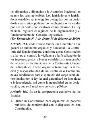 los diputados y diputadas a la Asamblea Nacional, en
cuanto les sean aplicables. Los legisladores o legisla-
doras estadales serán elegidos o elegidas por un perío-
do de cuatro años, pudiendo ser reelegidos o reelegidas
por dos períodos consecutivos como máximo. La ley
nacional regulará el régimen de la organización y el
funcionamiento del Consejo Legislativo.
(Ver Enmienda N° 1 de fecha 15 de febrero de 2009)
Artículo 163. Cada Estado tendrá una Contraloría que
gozará de autonomía orgánica y funcional. La Contra-
loría del Estado ejercerá, conforme a esta Constitución
y a la ley, el control, la vigilancia y la fiscalización de
los ingresos, gastos y bienes estadales, sin menoscabo
del alcance de las funciones de la Contraloría General
de la República. Dicho órgano actuará bajo la direc-
ción y responsabilidad de un Contralor o Contralora,
cuyas condiciones para el ejercicio del cargo serán de-
terminadas por la ley, la cual garantizará su idoneidad
e independencia, así como la neutralidad en su desig-
nación, que será mediante concurso público.
Artículo 164. Es de la competencia exclusiva de los
Estados:
1. Dictar su Constitución para organizar los poderes
   públicos, de conformidad con lo dispuesto en esta
   Constitución.

                           234
 