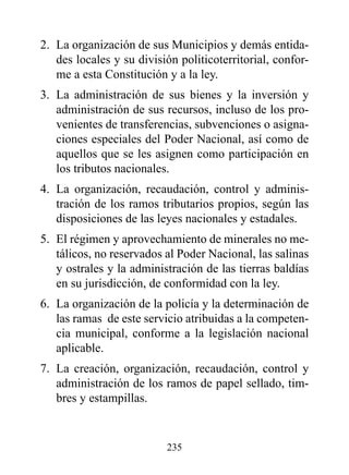 2. La organización de sus Municipios y demás entida-
   des locales y su división politicoterritorial, confor-
   me a esta Constitución y a la ley.
3. La administración de sus bienes y la inversión y
   administración de sus recursos, incluso de los pro-
   venientes de transferencias, subvenciones o asigna-
   ciones especiales del Poder Nacional, así como de
   aquellos que se les asignen como participación en
   los tributos nacionales.
4. La organización, recaudación, control y adminis-
   tración de los ramos tributarios propios, según las
   disposiciones de las leyes nacionales y estadales.
5. El régimen y aprovechamiento de minerales no me-
   tálicos, no reservados al Poder Nacional, las salinas
   y ostrales y la administración de las tierras baldías
   en su jurisdicción, de conformidad con la ley.
6. La organización de la policía y la determinación de
   las ramas de este servicio atribuidas a la competen-
   cia municipal, conforme a la legislación nacional
   aplicable.
7. La creación, organización, recaudación, control y
   administración de los ramos de papel sellado, tim-
   bres y estampillas.


                          235
 