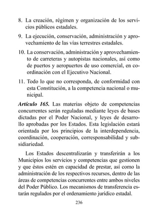 8. La creación, régimen y organización de los servi-
   cios públicos estadales.
9. La ejecución, conservación, administración y apro-
   vechamiento de las vías terrestres estadales.
10. La conservación, administración y aprovechamien-
    to de carreteras y autopistas nacionales, así como
    de puertos y aeropuertos de uso comercial, en co-
    ordinación con el Ejecutivo Nacional.
11. Todo lo que no corresponda, de conformidad con
    esta Constitución, a la competencia nacional o mu-
    nicipal.
Artículo 165. Las materias objeto de competencias
concurrentes serán reguladas mediante leyes de bases
dictadas por el Poder Nacional, y leyes de desarro-
llo aprobadas por los Estados. Esta legislación estará
orientada por los principios de la interdependencia,
coordinación, cooperación, corresponsabilidad y sub-
sidiariedad.
    Los Estados descentralizarán y transferirán a los
Municipios los servicios y competencias que gestionen
y que éstos estén en capacidad de prestar, así como la
administración de los respectivos recursos, dentro de las
áreas de competencias concurrentes entre ambos niveles
del Poder Público. Los mecanismos de transferencia es-
tarán regulados por el ordenamiento jurídico estadal.
                          236
 