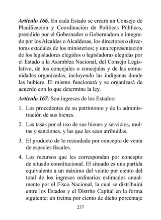 Artículo 166. En cada Estado se creará un Consejo de
Planificación y Coordinación de Políticas Públicas,
presidido por el Gobernador o Gobernadora e integra-
do por los Alcaldes o Alcaldesas, los directores o direc-
toras estadales de los ministerios; y una representación
de los legisladores elegidos o legisladoras elegidas por
el Estado a la Asamblea Nacional, del Consejo Legis-
lativo, de los concejales o concejalas y de las comu-
nidades organizadas, incluyendo las indígenas donde
las hubiere. El mismo funcionará y se organizará de
acuerdo con lo que determine la ley.
Artículo 167. Son ingresos de los Estados:
1. Los procedentes de su patrimonio y de la adminis-
   tración de sus bienes.
2. Las tasas por el uso de sus bienes y servicios, mul-
   tas y sanciones, y las que les sean atribuidas.
3. El producto de lo recaudado por concepto de venta
   de especies fiscales.
4. Los recursos que les correspondan por concepto
   de situado constitucional. El situado es una partida
   equivalente a un máximo del veinte por ciento del
   total de los ingresos ordinarios estimados anual-
   mente por el Fisco Nacional, la cual se distribuirá
   entre los Estados y el Distrito Capital en la forma
   siguiente: un treinta por ciento de dicho porcentaje
                          237
 