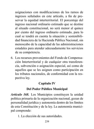 asignaciones con modificaciones de los ramos de
   ingresos señalados en este artículo, a fin de pre-
   servar la equidad interterritorial. El porcentaje del
   ingreso nacional ordinario estimado que se destine
   al situado constitucional, no será menor al quince
   por ciento del ingreso ordinario estimado, para lo
   cual se tendrá en cuenta la situación y sostenibili-
   dad financiera de la Hacienda Pública Nacional, sin
   menoscabo de la capacidad de las administraciones
   estadales para atender adecuadamente los servicios
   de su competencia.
6. Los recursos provenientes del Fondo de Compensa-
   ción Interterritorial y de cualquier otra transferen-
   cia, subvención o asignación especial, así como de
   aquellos que se les asignen como participación en
   los tributos nacionales, de conformidad con la res-
   pectiva ley.
                     Capítulo Iv
            del poder público Municipal
Artículo 168. Los Municipios constituyen la unidad
política primaria de la organización nacional, gozan de
personalidad jurídica y autonomía dentro de los límites
de esta Constitución y de la ley. La autonomía munici-
pal comprende:
     1. La elección de sus autoridades.
                          239
 