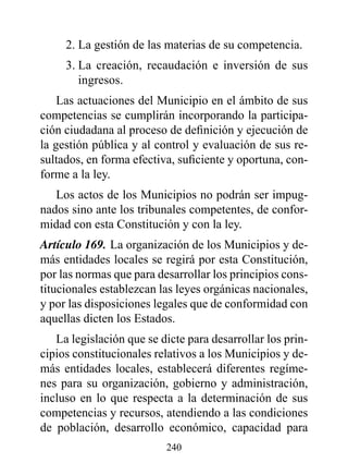 2. La gestión de las materias de su competencia.
     3. La creación, recaudación e inversión de sus
        ingresos.
    Las actuaciones del Municipio en el ámbito de sus
competencias se cumplirán incorporando la participa-
ción ciudadana al proceso de definición y ejecución de
la gestión pública y al control y evaluación de sus re-
sultados, en forma efectiva, suficiente y oportuna, con-
forme a la ley.
   Los actos de los Municipios no podrán ser impug-
nados sino ante los tribunales competentes, de confor-
midad con esta Constitución y con la ley.
Artículo 169. La organización de los Municipios y de-
más entidades locales se regirá por esta Constitución,
por las normas que para desarrollar los principios cons-
titucionales establezcan las leyes orgánicas nacionales,
y por las disposiciones legales que de conformidad con
aquellas dicten los Estados.
   La legislación que se dicte para desarrollar los prin-
cipios constitucionales relativos a los Municipios y de-
más entidades locales, establecerá diferentes regíme-
nes para su organización, gobierno y administración,
incluso en lo que respecta a la determinación de sus
competencias y recursos, atendiendo a las condiciones
de población, desarrollo económico, capacidad para
                          240
 