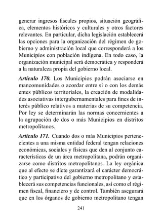 generar ingresos fiscales propios, situación geográfi-
ca, elementos históricos y culturales y otros factores
relevantes. En particular, dicha legislación establecerá
las opciones para la organización del régimen de go-
bierno y administración local que corresponderá a los
Municipios con población indígena. En todo caso, la
organización municipal será democrática y responderá
a la naturaleza propia del gobierno local.
Artículo 170. Los Municipios podrán asociarse en
mancomunidades o acordar entre sí o con los demás
entes públicos territoriales, la creación de modalida-
des asociativas intergubernamentales para fines de in-
terés público relativos a materias de su competencia.
Por ley se determinarán las normas concernientes a
la agrupación de dos o más Municipios en distritos
metropolitanos.
Artículo 171. Cuando dos o más Municipios pertene-
cientes a una misma entidad federal tengan relaciones
económicas, sociales y físicas que den al conjunto ca-
racterísticas de un área metropolitana, podrán organi-
zarse como distritos metropolitanos. La ley orgánica
que al efecto se dicte garantizará el carácter democrá-
tico y participativo del gobierno metropolitano y esta-
blecerá sus competencias funcionales, así como el régi-
men fiscal, financiero y de control. También asegurará
que en los órganos de gobierno metropolitano tengan
                          241
 