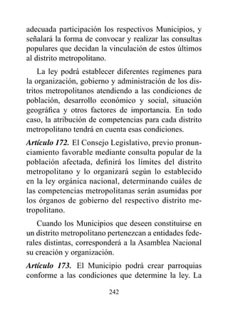adecuada participación los respectivos Municipios, y
señalará la forma de convocar y realizar las consultas
populares que decidan la vinculación de estos últimos
al distrito metropolitano.
    La ley podrá establecer diferentes regímenes para
la organización, gobierno y administración de los dis-
tritos metropolitanos atendiendo a las condiciones de
población, desarrollo económico y social, situación
geográfica y otros factores de importancia. En todo
caso, la atribución de competencias para cada distrito
metropolitano tendrá en cuenta esas condiciones.
Artículo 172. El Consejo Legislativo, previo pronun-
ciamiento favorable mediante consulta popular de la
población afectada, definirá los límites del distrito
metropolitano y lo organizará según lo establecido
en la ley orgánica nacional, determinando cuáles de
las competencias metropolitanas serán asumidas por
los órganos de gobierno del respectivo distrito me-
tropolitano.
    Cuando los Municipios que deseen constituirse en
un distrito metropolitano pertenezcan a entidades fede-
rales distintas, corresponderá a la Asamblea Nacional
su creación y organización.
Artículo 173. El Municipio podrá crear parroquias
conforme a las condiciones que determine la ley. La

                         242
 
