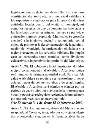 legislación que se dicte para desarrollar los principios
constitucionales sobre régimen municipal establecerá
los supuestos y condiciones para la creación de otras
entidades locales dentro del territorio municipal, así
como los recursos de que dispondrán, concatenados a
las funciones que se les asignen, incluso su participa-
ción en los ingresos propios del Municipio. Su creación
atenderá a la iniciativa vecinal o comunitaria, con el
objeto de promover la desconcentración de la adminis-
tración del Municipio, la participación ciudadana y la
mejor prestación de los servicios públicos. En ningún
caso las parroquias serán asumidas como divisiones
exhaustivas o imperativas del territorio del Municipio.
Artículo 174. El gobierno y la administración del Mu-
nicipio corresponderán al Alcalde o Alcaldesa, quien
será también la primera autoridad civil. Para ser Al-
calde o Alcaldesa se requiere ser venezolano o vene-
zolana, mayor de veinticinco años y de estado seglar.
El Alcalde o Alcaldesa será elegido o elegida por un
período de cuatro años por mayoría de las personas que
votan, y podrá ser reelegido o reelegida, de inmediato y
por una sola vez, para un nuevo período.
(Ver Enmienda N° 1 de fecha 15 de febrero de 2009)
Artículo 175. La función legislativa del Municipio co-
rresponde al Concejo, integrado por concejales elegi-
dos o concejalas elegidas en la forma establecida en
                          243
 