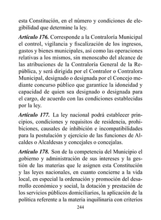 esta Constitución, en el número y condiciones de ele-
gibilidad que determine la ley.
Artículo 176. Corresponde a la Contraloría Municipal
el control, vigilancia y fiscalización de los ingresos,
gastos y bienes municipales, así como las operaciones
relativas a los mismos, sin menoscabo del alcance de
las atribuciones de la Contraloría General de la Re-
pública, y será dirigida por el Contralor o Contralora
Municipal, designado o designada por el Concejo me-
diante concurso público que garantice la idoneidad y
capacidad de quien sea designado o designada para
el cargo, de acuerdo con las condiciones establecidas
por la ley.
Artículo 177. La ley nacional podrá establecer prin-
cipios, condiciones y requisitos de residencia, prohi-
biciones, causales de inhibición e incompatibilidades
para la postulación y ejercicio de las funciones de Al-
caldes o Alcaldesas y concejales o concejalas.
Artículo 178. Son de la competencia del Municipio el
gobierno y administración de sus intereses y la ges-
tión de las materias que le asignen esta Constitución
y las leyes nacionales, en cuanto concierne a la vida
local, en especial la ordenación y promoción del desa-
rrollo económico y social, la dotación y prestación de
los servicios públicos domiciliarios, la aplicación de la
política referente a la materia inquilinaria con criterios
                           244
 