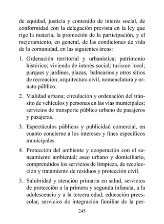 de equidad, justicia y contenido de interés social, de
conformidad con la delegación prevista en la ley que
rige la materia, la promoción de la participación, y el
mejoramiento, en general, de las condiciones de vida
de la comunidad, en las siguientes áreas:
1. Ordenación territorial y urbanística; patrimonio
   histórico; vivienda de interés social; turismo local;
   parques y jardines, plazas, balnearios y otros sitios
   de recreación; arquitectura civil, nomenclatura y or-
   nato público.
2. Vialidad urbana; circulación y ordenación del trán-
   sito de vehículos y personas en las vías municipales;
   servicios de transporte público urbano de pasajeros
   y pasajeras.
3. Espectáculos públicos y publicidad comercial, en
   cuanto concierne a los intereses y fines específicos
   municipales.
4. Protección del ambiente y cooperación con el sa-
   neamiento ambiental; aseo urbano y domiciliario,
   comprendidos los servicios de limpieza, de recolec-
   ción y tratamiento de residuos y protección civil.
5. Salubridad y atención primaria en salud, servicios
   de protección a la primera y segunda infancia, a la
   adolescencia y a la tercera edad; educación prees-
   colar, servicios de integración familiar de la per-
                          245
 