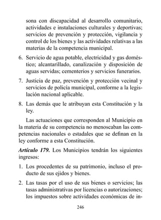 sona con discapacidad al desarrollo comunitario,
   actividades e instalaciones culturales y deportivas;
   servicios de prevención y protección, vigilancia y
   control de los bienes y las actividades relativas a las
   materias de la competencia municipal.
6. Servicio de agua potable, electricidad y gas domés-
   tico; alcantarillado, canalización y disposición de
   aguas servidas; cementerios y servicios funerarios.
7. Justicia de paz, prevención y protección vecinal y
   servicios de policía municipal, conforme a la legis-
   lación nacional aplicable.
8. Las demás que le atribuyan esta Constitución y la
   ley.
   Las actuaciones que corresponden al Municipio en
la materia de su competencia no menoscaban las com-
petencias nacionales o estadales que se definan en la
ley conforme a esta Constitución.
Artículo 179. Los Municipios tendrán los siguientes
ingresos:
1. Los procedentes de su patrimonio, incluso el pro-
   ducto de sus ejidos y bienes.
2. Las tasas por el uso de sus bienes o servicios; las
   tasas administrativas por licencias o autorizaciones;
   los impuestos sobre actividades económicas de in-
                           246
 