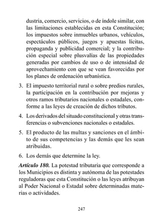 dustria, comercio, servicios, o de índole similar, con
   las limitaciones establecidas en esta Constitución;
   los impuestos sobre inmuebles urbanos, vehículos,
   espectáculos públicos, juegos y apuestas lícitas,
   propaganda y publicidad comercial; y la contribu-
   ción especial sobre plusvalías de las propiedades
   generadas por cambios de uso o de intensidad de
   aprovechamiento con que se vean favorecidas por
   los planes de ordenación urbanística.
3. El impuesto territorial rural o sobre predios rurales,
   la participación en la contribución por mejoras y
   otros ramos tributarios nacionales o estadales, con-
   forme a las leyes de creación de dichos tributos.
4. Los derivados del situado constitucional y otras trans-
   ferencias o subvenciones nacionales o estadales.
5. El producto de las multas y sanciones en el ámbi-
   to de sus competencias y las demás que les sean
   atribuidas.
6. Los demás que determine la ley.
Artículo 180. La potestad tributaria que corresponde a
los Municipios es distinta y autónoma de las potestades
reguladoras que esta Constitución o las leyes atribuyan
al Poder Nacional o Estadal sobre determinadas mate-
rias o actividades.

                           247
 
