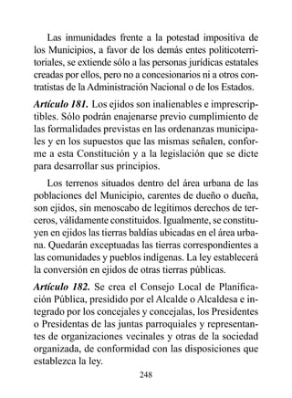 Las inmunidades frente a la potestad impositiva de
los Municipios, a favor de los demás entes politicoterri-
toriales, se extiende sólo a las personas jurídicas estatales
creadas por ellos, pero no a concesionarios ni a otros con-
tratistas de la Administración Nacional o de los Estados.
Artículo 181. Los ejidos son inalienables e imprescrip-
tibles. Sólo podrán enajenarse previo cumplimiento de
las formalidades previstas en las ordenanzas municipa-
les y en los supuestos que las mismas señalen, confor-
me a esta Constitución y a la legislación que se dicte
para desarrollar sus principios.
    Los terrenos situados dentro del área urbana de las
poblaciones del Municipio, carentes de dueño o dueña,
son ejidos, sin menoscabo de legítimos derechos de ter-
ceros, válidamente constituidos. Igualmente, se constitu-
yen en ejidos las tierras baldías ubicadas en el área urba-
na. Quedarán exceptuadas las tierras correspondientes a
las comunidades y pueblos indígenas. La ley establecerá
la conversión en ejidos de otras tierras públicas.
Artículo 182. Se crea el Consejo Local de Planifica-
ción Pública, presidido por el Alcalde o Alcaldesa e in-
tegrado por los concejales y concejalas, los Presidentes
o Presidentas de las juntas parroquiales y representan-
tes de organizaciones vecinales y otras de la sociedad
organizada, de conformidad con las disposiciones que
establezca la ley.
                            248
 
